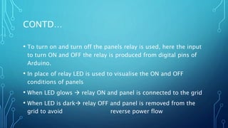 CONTD…
• To turn on and turn off the panels relay is used, here the input
to turn ON and OFF the relay is produced from digital pins of
Arduino.
• In place of relay LED is used to visualise the ON and OFF
conditions of panels
• When LED glows  relay ON and panel is connected to the grid
• When LED is dark relay OFF and panel is removed from the
grid to avoid reverse power flow
 