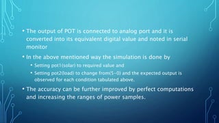 • The output of POT is connected to analog port and it is
converted into its equivalent digital value and noted in serial
monitor
• In the above mentioned way the simulation is done by
• Setting pot1(solar) to required value and
• Setting pot2(load) to change from(5-0) and the expected output is
observed for each condition tabulated above.
• The accuracy can be further improved by perfect computations
and increasing the ranges of power samples.
 