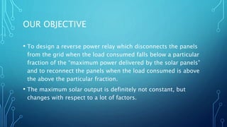 OUR OBJECTIVE
• To design a reverse power relay which disconnects the panels
from the grid when the load consumed falls below a particular
fraction of the “maximum power delivered by the solar panels”
and to reconnect the panels when the load consumed is above
the above the particular fraction.
• The maximum solar output is definitely not constant, but
changes with respect to a lot of factors.
 