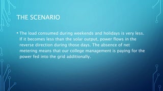 THE SCENARIO
• The load consumed during weekends and holidays is very less.
If it becomes less than the solar output, power flows in the
reverse direction during those days. The absence of net
metering means that our college management is paying for the
power fed into the grid additionally.
 