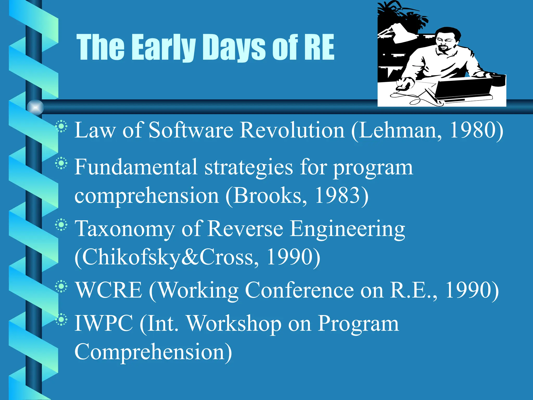 The Early Days of RE
 Law of Software Revolution (Lehman, 1980)
 Fundamental strategies for program
comprehension (Brooks, 1983)
 Taxonomy of Reverse Engineering
(Chikofsky&Cross, 1990)
 WCRE (Working Conference on R.E., 1990)
 IWPC (Int. Workshop on Program
Comprehension)
 