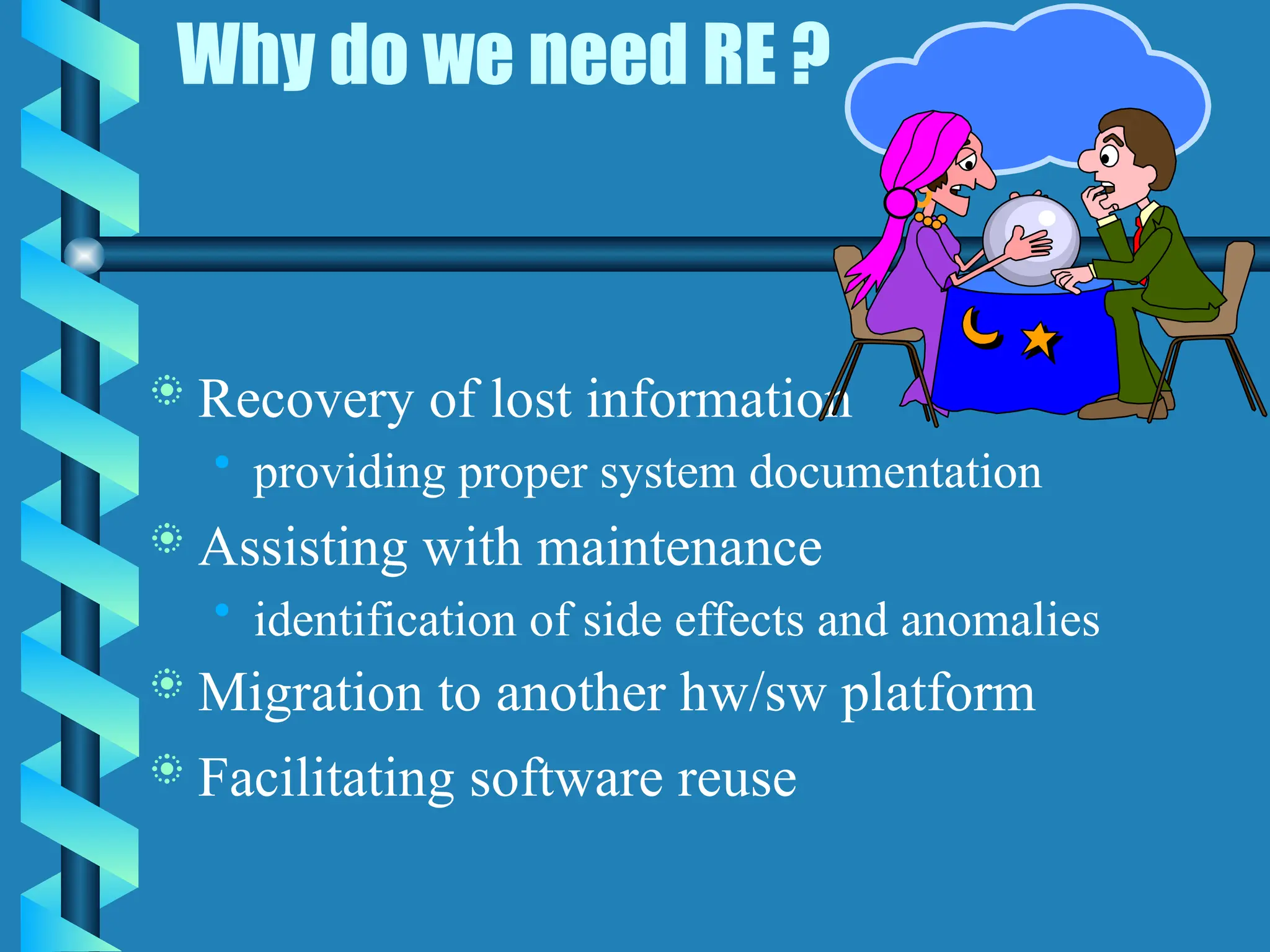 Why do we need RE ?
 Recovery of lost information
• providing proper system documentation
 Assisting with maintenance
• identification of side effects and anomalies
 Migration to another hw/sw platform
 Facilitating software reuse
 