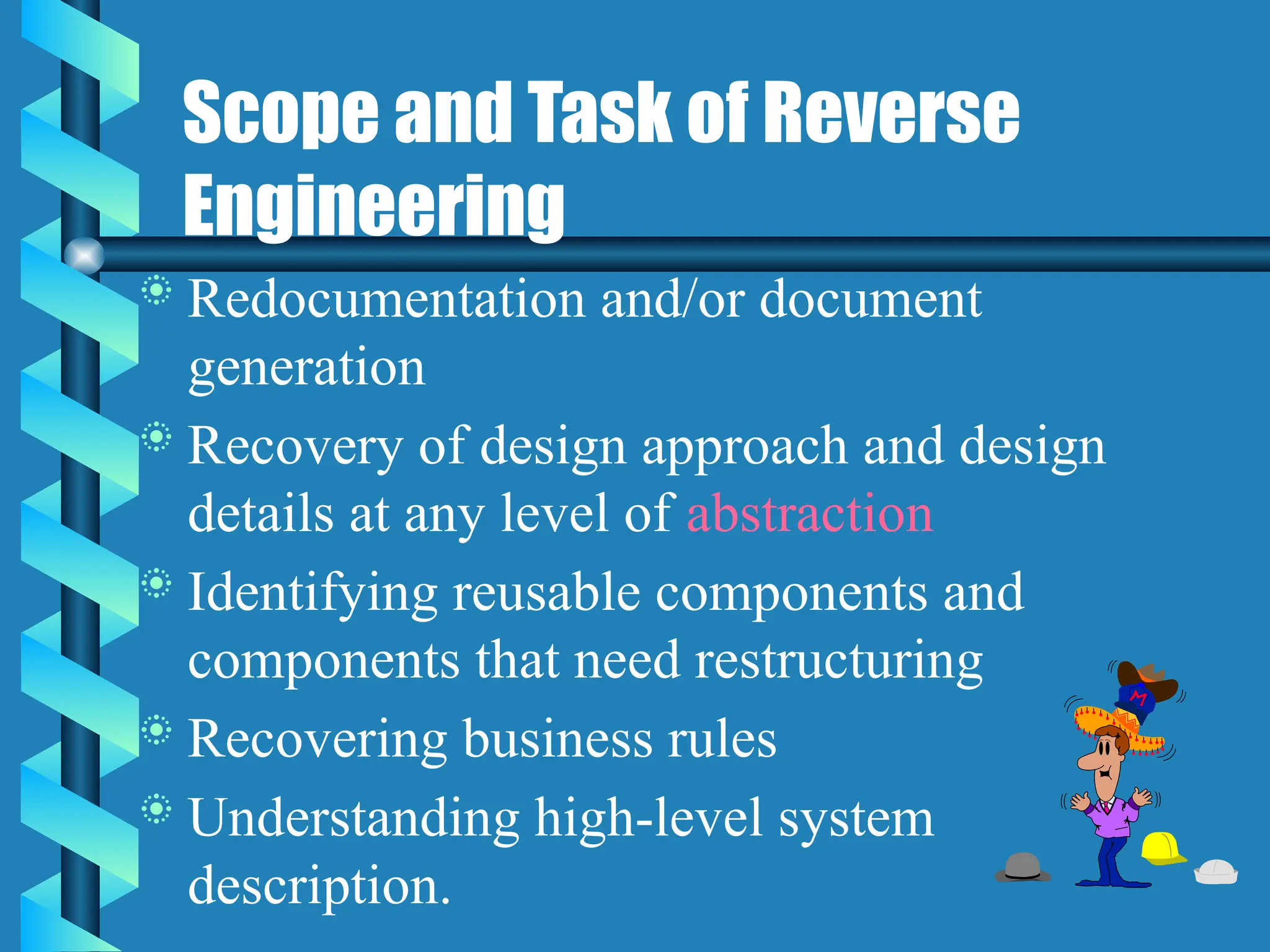 Scope and Task of Reverse
Engineering
 Redocumentation and/or document
generation
 Recovery of design approach and design
details at any level of abstraction
 Identifying reusable components and
components that need restructuring
 Recovering business rules
 Understanding high-level system
description.
 