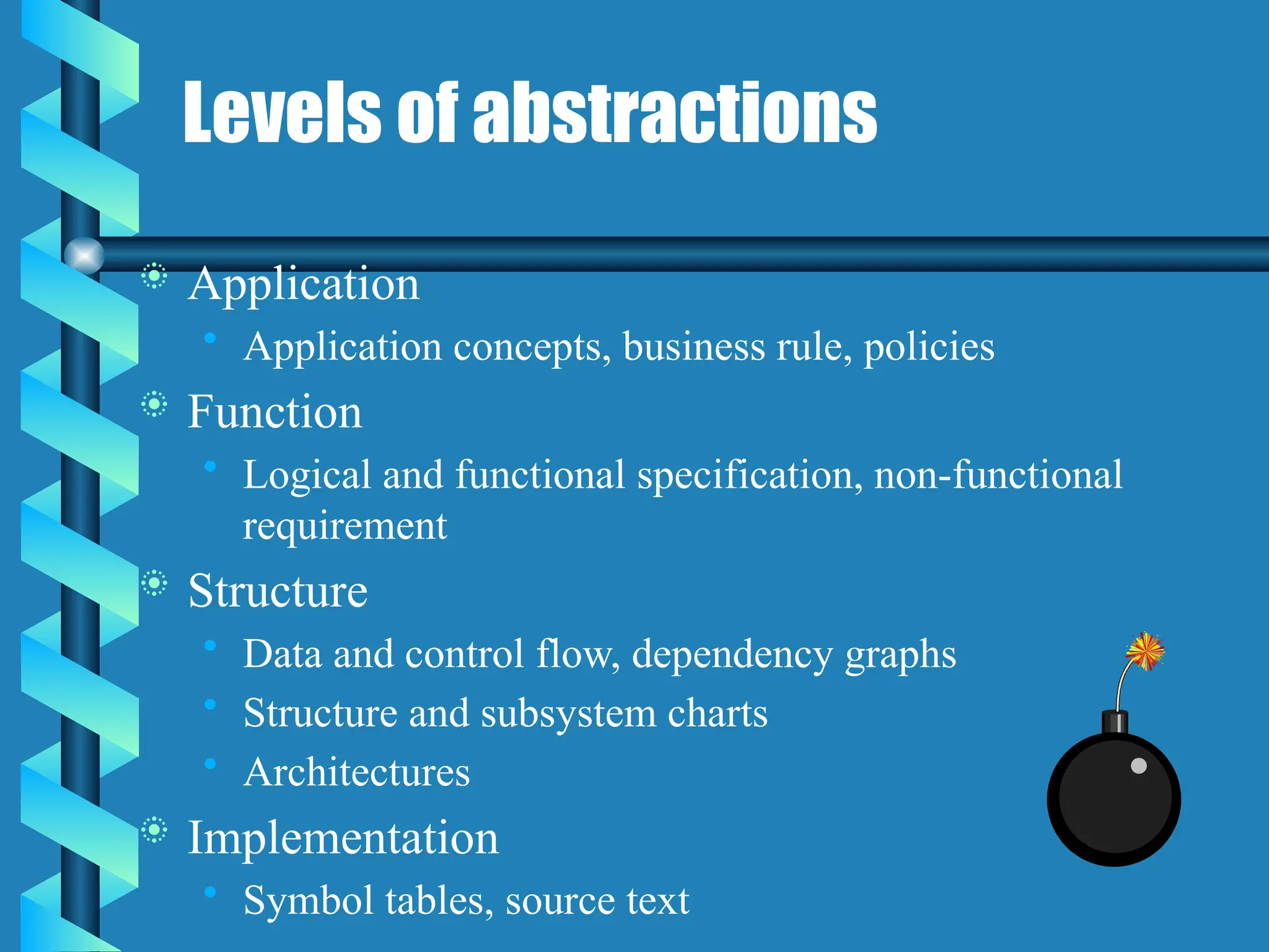 Levels of abstractions
 Application
• Application concepts, business rule, policies
 Function
• Logical and functional specification, non-functional
requirement
 Structure
• Data and control flow, dependency graphs
• Structure and subsystem charts
• Architectures
 Implementation
• Symbol tables, source text
 