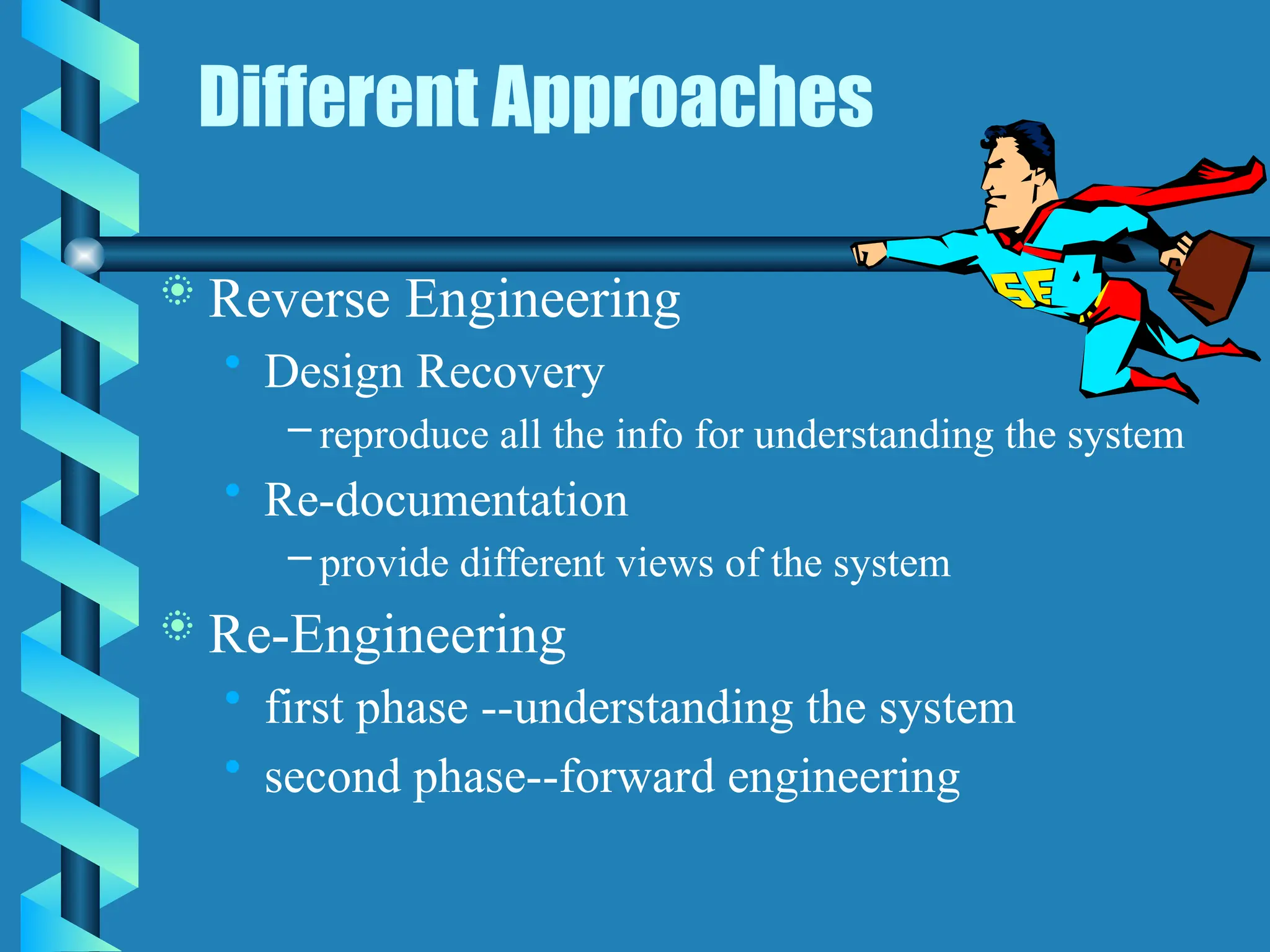 Different Approaches
 Reverse Engineering
• Design Recovery
– reproduce all the info for understanding the system
• Re-documentation
– provide different views of the system
 Re-Engineering
• first phase --understanding the system
• second phase--forward engineering
 