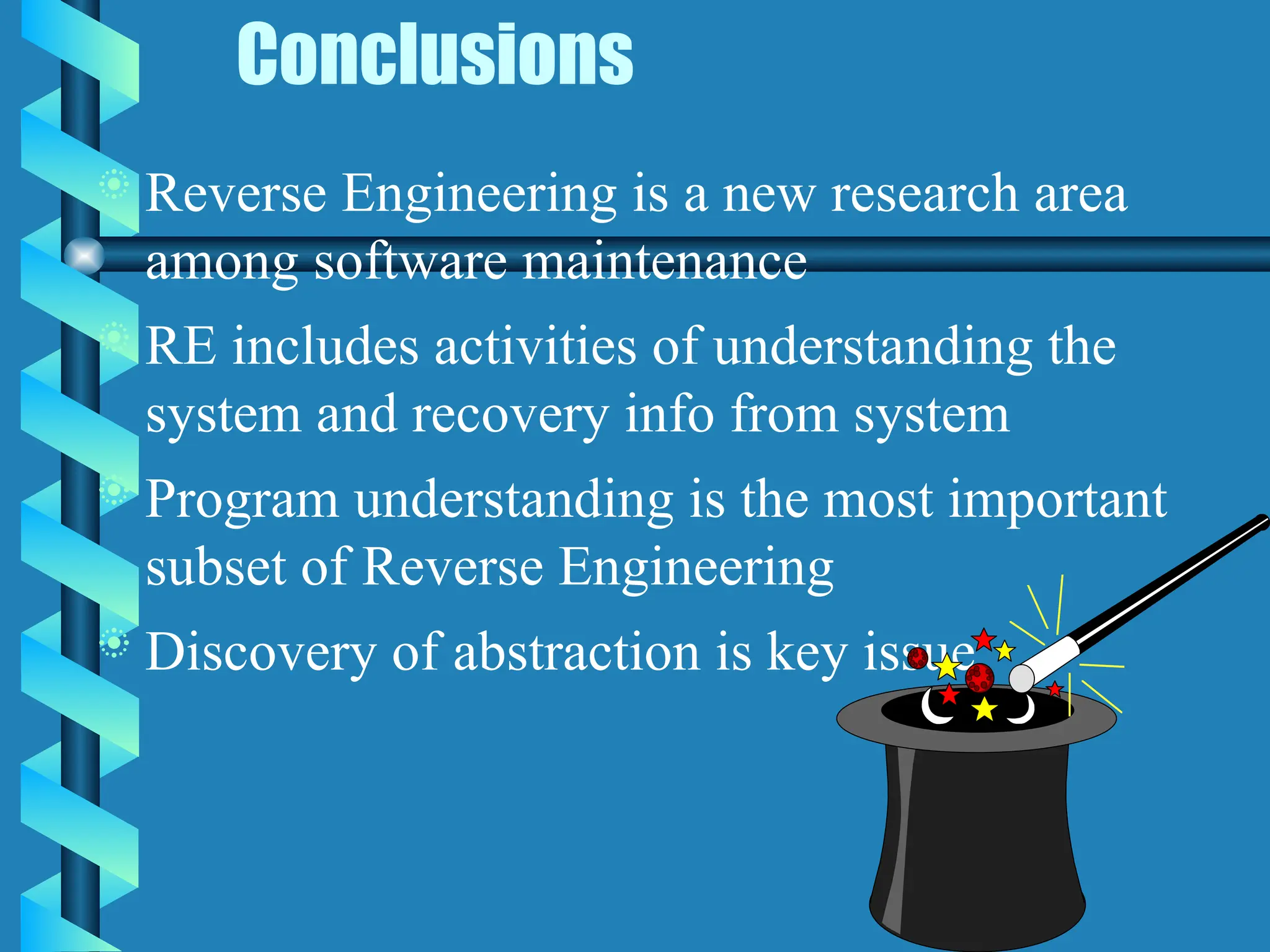 Conclusions
 Reverse Engineering is a new research area
among software maintenance
 RE includes activities of understanding the
system and recovery info from system
 Program understanding is the most important
subset of Reverse Engineering
 Discovery of abstraction is key issue
 