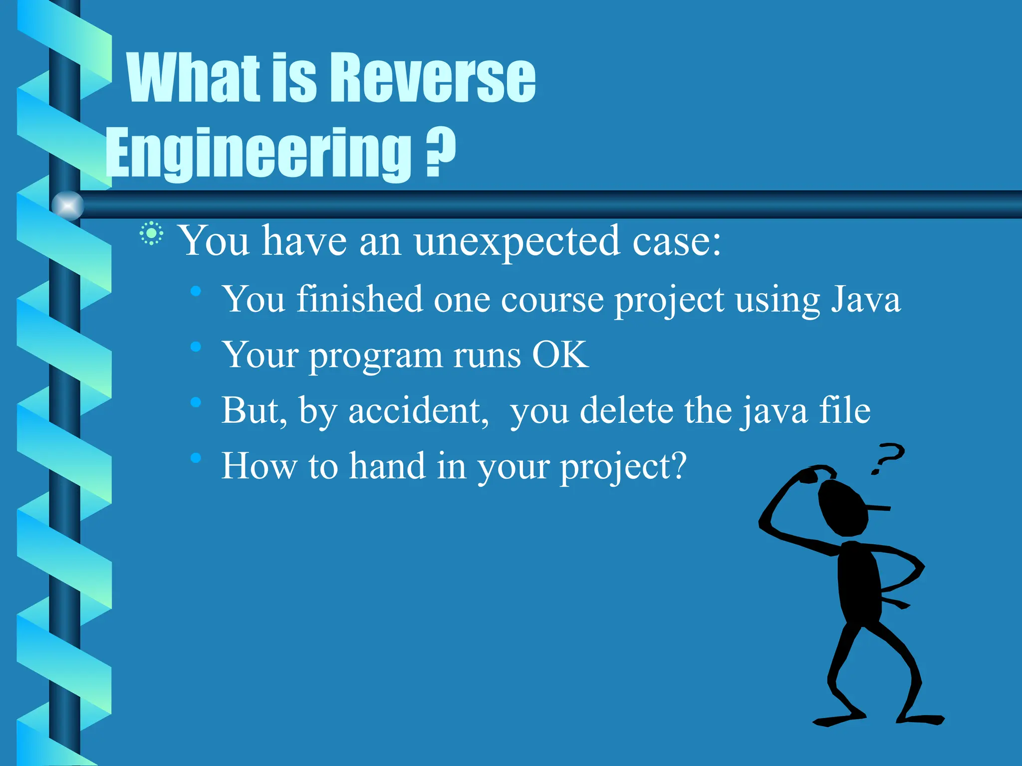 What is Reverse
Engineering ?
 You have an unexpected case:
• You finished one course project using Java
• Your program runs OK
• But, by accident, you delete the java file
• How to hand in your project?
 
