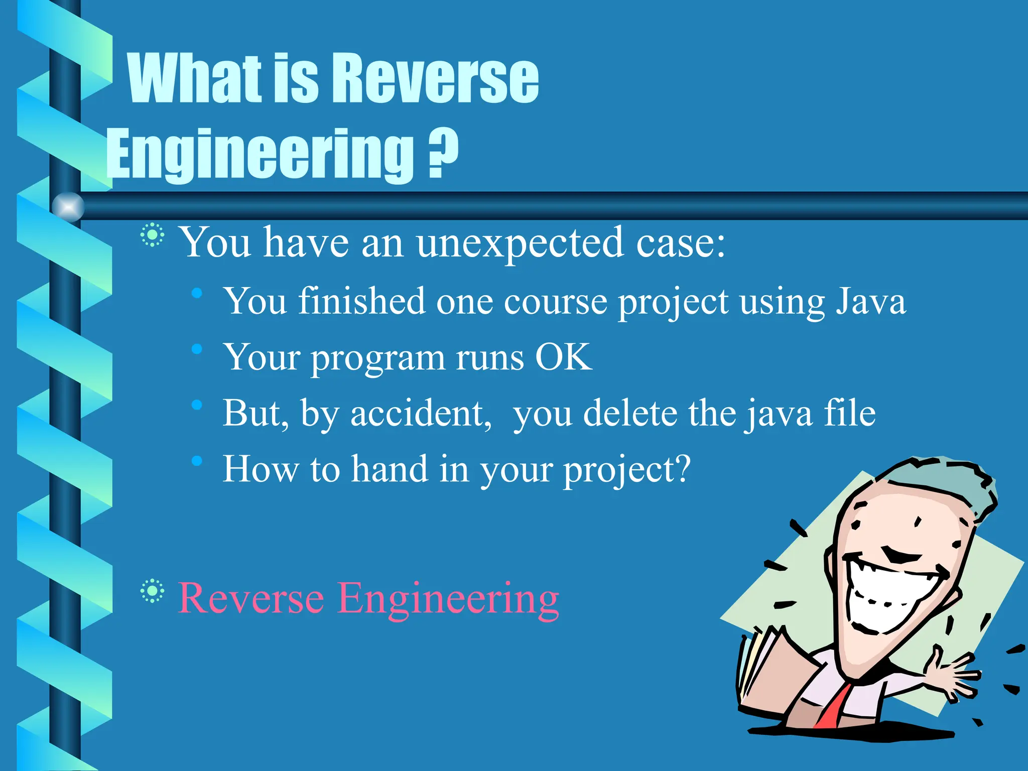 What is Reverse
Engineering ?
 You have an unexpected case:
• You finished one course project using Java
• Your program runs OK
• But, by accident, you delete the java file
• How to hand in your project?
 Reverse Engineering
 