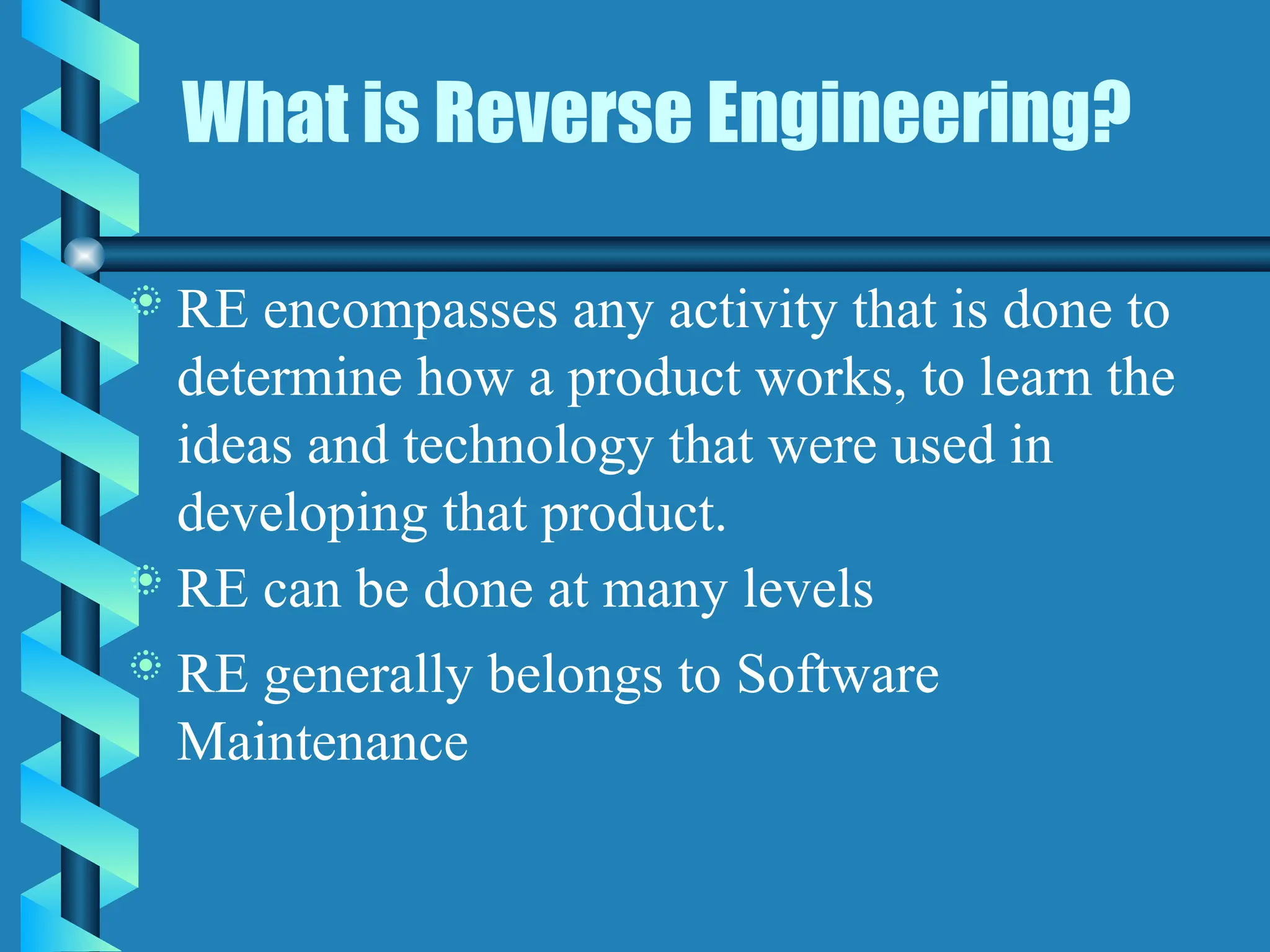 What is Reverse Engineering?
 RE encompasses any activity that is done to
determine how a product works, to learn the
ideas and technology that were used in
developing that product.
 RE can be done at many levels
 RE generally belongs to Software
Maintenance
 