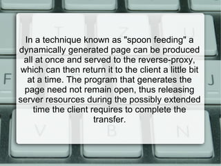 In a technique known as "spoon feeding" a
dynamically generated page can be produced
all at once and served to the reverse-proxy,
which can then return it to the client a little bit
at a time. The program that generates the
page need not remain open, thus releasing
server resources during the possibly extended
time the client requires to complete the
transfer.
 