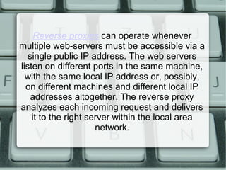 Reverse proxies can operate whenever
multiple web-servers must be accessible via a
single public IP address. The web servers
listen on different ports in the same machine,
with the same local IP address or, possibly,
on different machines and different local IP
addresses altogether. The reverse proxy
analyzes each incoming request and delivers
it to the right server within the local area
network.
 