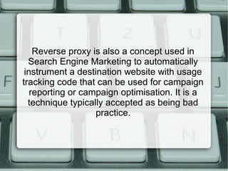Reverse proxy is also a concept used in
Search Engine Marketing to automatically
instrument a destination website with usage
tracking code that can be used for campaign
reporting or campaign optimisation. It is a
technique typically accepted as being bad
practice.
 