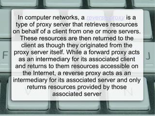 In computer networks, a reverse proxy is a
type of proxy server that retrieves resources
on behalf of a client from one or more servers.
These resources are then returned to the
client as though they originated from the
proxy server itself. While a forward proxy acts
as an intermediary for its associated client
and returns to them resources accessible on
the Internet, a reverse proxy acts as an
intermediary for its associated server and only
returns resources provided by those
associated server
 