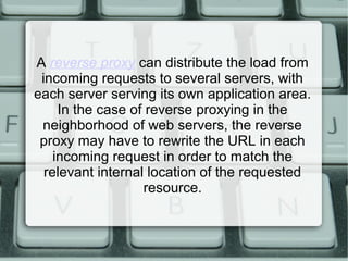 A reverse proxy can distribute the load from
incoming requests to several servers, with
each server serving its own application area.
In the case of reverse proxying in the
neighborhood of web servers, the reverse
proxy may have to rewrite the URL in each
incoming request in order to match the
relevant internal location of the requested
resource.
 