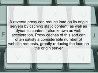 A reverse proxy can reduce load on its origin
servers by caching static content, as well as
dynamic content - also known as web
acceleration. Proxy caches of this sort can
often satisfy a considerable number of
website requests, greatly reducing the load on
the origin server
 