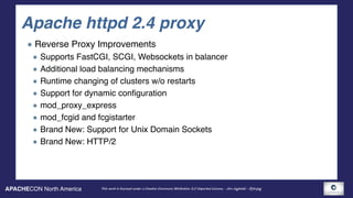 APACHECON North America This work is licensed under a Creative Commons Attribution 3.0 Unported License. - Jim Jagielski - @jimjag
Apache httpd 2.4 proxy
Reverse Proxy Improvements
Supports FastCGI, SCGI, Websockets in balancer
Additional load balancing mechanisms
Runtime changing of clusters w/o restarts
Support for dynamic configuration
mod_proxy_express
mod_fcgid and fcgistarter
Brand New: Support for Unix Domain Sockets
Brand New: HTTP/2
 