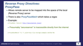 APACHECON North America This work is licensed under a Creative Commons Attribution 3.0 Unported License. - Jim Jagielski - @jimjag
Reverse Proxy Directives: 
ProxyPass
Allows remote server to be mapped into the space of the local
(Reverse Proxy) server
There is also ProxyPassMatch which takes a regex
Example:
ProxyPass /secure/ http://secureserver.local/ 
Presumably “secureserver” is inaccessible directly from the internet 
ProxyPassMatch ^/(.*.js)$ http://js-storage.example.com/bar/$1
 