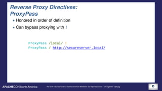 APACHECON North America This work is licensed under a Creative Commons Attribution 3.0 Unported License. - Jim Jagielski - @jimjag
Reverse Proxy Directives: 
ProxyPass
Honored in order of definition
Can bypass proxying with !
ProxyPass /local/ ! 
ProxyPass / http://secureserver.local/
 