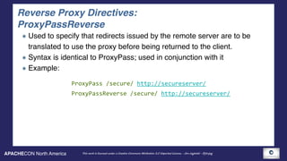 APACHECON North America This work is licensed under a Creative Commons Attribution 3.0 Unported License. - Jim Jagielski - @jimjag
Reverse Proxy Directives: 
ProxyPassReverse
Used to specify that redirects issued by the remote server are to be
translated to use the proxy before being returned to the client.
Syntax is identical to ProxyPass; used in conjunction with it
Example:
ProxyPass	/secure/	http://secureserver/	
ProxyPassReverse	/secure/	http://secureserver/
 