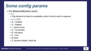APACHECON North America This work is licensed under a Creative Commons Attribution 3.0 Unported License. - Jim Jagielski - @jimjag
Some config params
For BalancerMembers (cont):
ping
Ping backend to check for availability; value is time to wait for response
status (+/-)
D : Disabled
S : Stopped
I : Ignore errors
H : Hot standby
R : Hot spare
E : Error
N: Drain
C: Dynamic Health Check fail
 