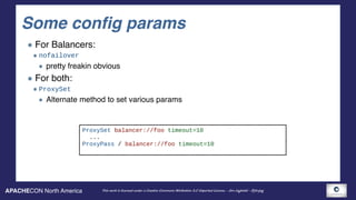 APACHECON North America This work is licensed under a Creative Commons Attribution 3.0 Unported License. - Jim Jagielski - @jimjag
Some config params
For Balancers:
nofailover
pretty freakin obvious
For both:
ProxySet
Alternate method to set various params
ProxySet balancer://foo timeout=10
...
ProxyPass / balancer://foo timeout=10
 