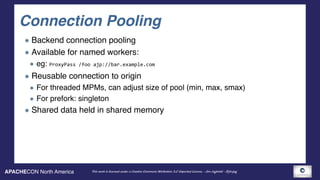 APACHECON North America This work is licensed under a Creative Commons Attribution 3.0 Unported License. - Jim Jagielski - @jimjag
Connection Pooling
Backend connection pooling
Available for named workers:
eg: ProxyPass	/foo	ajp://bar.example.com	
Reusable connection to origin
For threaded MPMs, can adjust size of pool (min, max, smax)
For prefork: singleton
Shared data held in shared memory
 