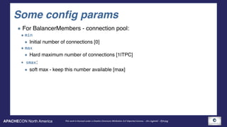 APACHECON North America This work is licensed under a Creative Commons Attribution 3.0 Unported License. - Jim Jagielski - @jimjag
Some config params
For BalancerMembers - connection pool:
min
Initial number of connections [0]
max
Hard maximum number of connections [1|TPC]
smax:
soft max - keep this number available [max]
 