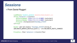 APACHECON North America This work is licensed under a Creative Commons Attribution 3.0 Unported License. - Jim Jagielski - @jimjag
Sessions
From Daniel Ruggeri
LoadModule	headers_module	modules/mod_headers.so	
<Proxy	balancer://cluster>	
			BalancerMember	http://1.2.3.4:8009	route=bar1	
			BalancerMember	http://1.2.3.5:8009	route=bar2	
			ProxySet	stickysession=KewlApp_STICKY	
</Proxy>	
Header	add	Set-Cookie	"KewlApp_STICKY=sticky.%	
{BALANCER_WORKER_ROUTE}e;path=/;"	env=BALANCER_ROUTE_CHANGED	
ProxyPass	/foo/	balancer://cluster/foo/
 