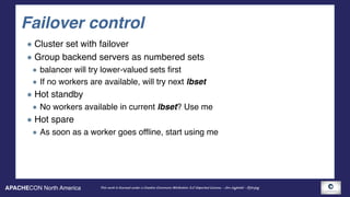 APACHECON North America This work is licensed under a Creative Commons Attribution 3.0 Unported License. - Jim Jagielski - @jimjag
Failover control
Cluster set with failover
Group backend servers as numbered sets
balancer will try lower-valued sets first
If no workers are available, will try next lbset
Hot standby
No workers available in current lbset? Use me
Hot spare
As soon as a worker goes offline, start using me
 