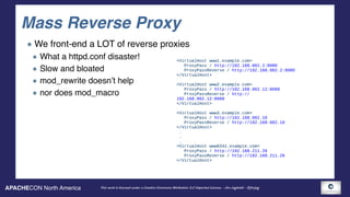 APACHECON North America This work is licensed under a Creative Commons Attribution 3.0 Unported License. - Jim Jagielski - @jimjag
Mass Reverse Proxy
We front-end a LOT of reverse proxies
What a httpd.conf disaster!
Slow and bloated
mod_rewrite doesn’t help
nor does mod_macro
<VirtualHost www1.example.com>
ProxyPass / http://192.168.002.2:8080
ProxyPassReverse / http://192.168.002.2:8080
</VirtualHost>
 
<VirtualHost www2.example.com>
ProxyPass / http://192.168.002.12:8088 
ProxyPassReverse / http://
192.168.002.12:8088
</VirtualHost>
<VirtualHost www3.example.com>
ProxyPass / http://192.168.002.10
ProxyPassReverse / http://192.168.002.10
</VirtualHost>
.
.
.
<VirtualHost www6341.example.com>
ProxyPass / http://192.168.211.26
ProxyPassReverse / http://192.168.211.26
</VirtualHost>
 