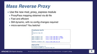 APACHECON North America This work is licensed under a Creative Commons Attribution 3.0 Unported License. - Jim Jagielski - @jimjag
Mass Reverse Proxy
Use the new mod_proxy_express module
ProxyPass mapping obtained via db file
Fast and efficient
Still dynamic, with no config changes required
micro-services? You betcha!
ProxyExpress map file
## 
##express-map.db: 
## 
 
www1.example.com http://192.168.002.2:8080 
www2.example.com http://192.168.002.12:8088 
www3.example.com http://192.168.002.10
...
www6341.example.com http://192.168.211.26
httpd.conf file
ProxyExpressEnable On
ProxyExpressDBMFile express-map.db
 