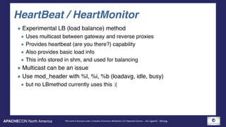 APACHECON North America This work is licensed under a Creative Commons Attribution 3.0 Unported License. - Jim Jagielski - @jimjag
HeartBeat / HeartMonitor
Experimental LB (load balance) method
Uses multicast between gateway and reverse proxies
Provides heartbeat (are you there?) capability
Also provides basic load info
This info stored in shm, and used for balancing
Multicast can be an issue
Use mod_header with %l, %i, %b (loadavg, idle, busy)
but no LBmethod currently uses this :(
 