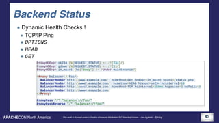 APACHECON North America This work is licensed under a Creative Commons Attribution 3.0 Unported License. - Jim Jagielski - @jimjag
Backend Status
Dynamic Health Checks !
TCP/IP Ping
OPTIONS
HEAD
GET
ProxyHCExpr ok234 {%{REQUEST_STATUS} =~ /^[234]/}
ProxyHCExpr gdown {%{REQUEST_STATUS} =~ /^[5]/}
ProxyHCExpr in_maint {hc('body') !~ /Under maintenance/}
<Proxy balancer://foo/>
BalancerMember http://www.example.com/ hcmethod=GET hcexpr=in_maint hcuri=/status.php
BalancerMember http://www2.example.com/ hcmethod=HEAD hcexpr=ok234 hcinterval=10
BalancerMember http://www3.example.com/ hcmethod=TCP hcinterval=250ms hcpasses=2 hcfails=3
BalancerMember http://www4.example.com/
</Proxy>
ProxyPass "/" “balancer://foo/"
ProxyPassReverse "/" “balancer://foo/"
 