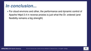 APACHECON North America This work is licensed under a Creative Commons Attribution 3.0 Unported License. - Jim Jagielski - @jimjag
In conclusion...
For cloud environs and other, the performance and dynamic control of
Apache httpd 2.4 in reverse proxies is just what the Dr. ordered (and
flexibility remains a big strength)
 