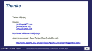 APACHECON North America This work is licensed under a Creative Commons Attribution 3.0 Unported License. - Jim Jagielski - @jimjag
Thanks
Twitter: @jimjag
Emails: 
jim@jaguNET.com 
jim@apache.org 
jimjag@gmail.com
http://www.slideshare.net/jimjag/
Apache Anniversary Beer Recipe (BeerSmith3 format):
http://home.apache.org/~jim/download/ApacheAnniversaryRoggenbier.bsmx
 