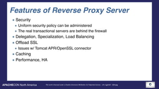 APACHECON North America This work is licensed under a Creative Commons Attribution 3.0 Unported License. - Jim Jagielski - @jimjag
Features of Reverse Proxy Server
Security
Uniform security policy can be administered
The real transactional servers are behind the firewall
Delegation, Specialization, Load Balancing
Offload SSL
Issues w/ Tomcat APR/OpenSSL connector
Caching
Performance, HA
 