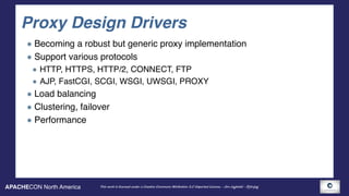 APACHECON North America This work is licensed under a Creative Commons Attribution 3.0 Unported License. - Jim Jagielski - @jimjag
Proxy Design Drivers
Becoming a robust but generic proxy implementation
Support various protocols
HTTP, HTTPS, HTTP/2, CONNECT, FTP
AJP, FastCGI, SCGI, WSGI, UWSGI, PROXY
Load balancing
Clustering, failover
Performance
 