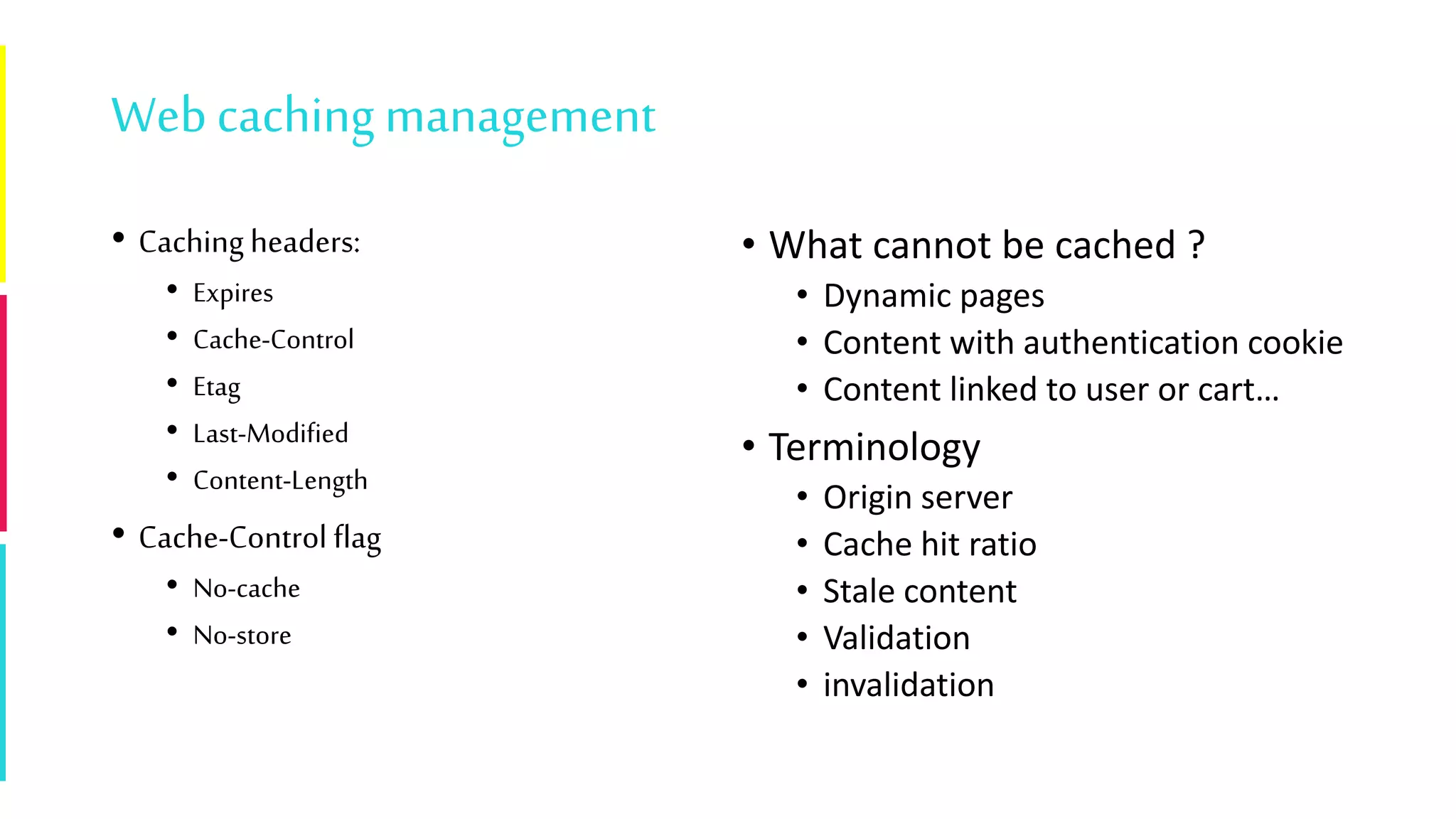 Webcaching management
• Caching headers:
• Expires
• Cache-Control
• Etag
• Last-Modified
• Content-Length
• Cache-Control flag
• No-cache
• No-store
• What cannot be cached ?
• Dynamic pages
• Content with authentication cookie
• Content linked to user or cart…
• Terminology
• Origin server
• Cache hit ratio
• Stale content
• Validation
• invalidation
 