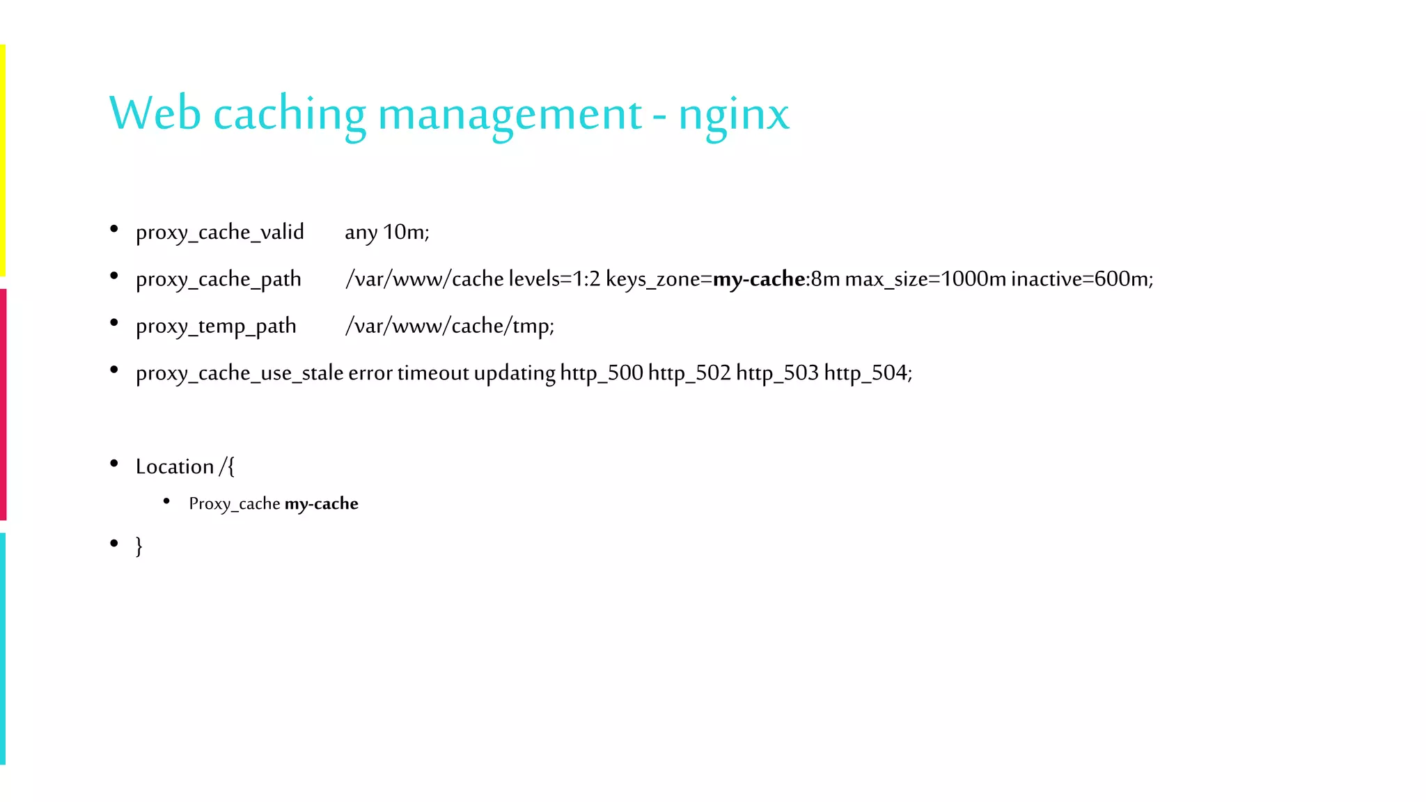 Webcaching management- nginx
• proxy_cache_valid any10m;
• proxy_cache_path /var/www/cachelevels=1:2 keys_zone=my-cache:8mmax_size=1000minactive=600m;
• proxy_temp_path /var/www/cache/tmp;
• proxy_cache_use_staleerrortimeoutupdatinghttp_500http_502http_503http_504;
• Location/{
• Proxy_cache my-cache
• }
 