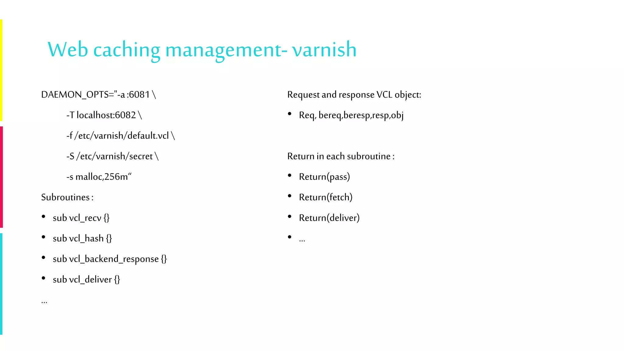 Webcaching management-varnish
DAEMON_OPTS="-a:6081
-Tlocalhost:6082
-f/etc/varnish/default.vcl
-S/etc/varnish/secret
-s malloc,256m“
Subroutines:
• subvcl_recv {}
• subvcl_hash {}
• subvcl_backend_response{}
• subvcl_deliver {}
…
RequestandresponseVCLobject:
• Req,bereq,beresp,resp,obj
Returnin each subroutine:
• Return(pass)
• Return(fetch)
• Return(deliver)
• …
 