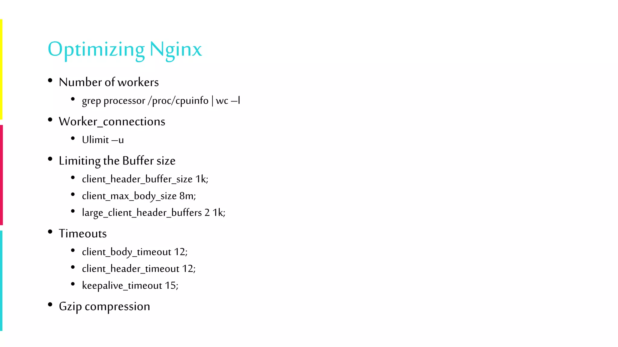 Optimizing Nginx
• Numberofworkers
• grep processor /proc/cpuinfo | wc –l
• Worker_connections
• Ulimit –u
• LimitingtheBuffer size
• client_header_buffer_size 1k;
• client_max_body_size 8m;
• large_client_header_buffers 2 1k;
• Timeouts
• client_body_timeout 12;
• client_header_timeout 12;
• keepalive_timeout 15;
• Gzipcompression
 