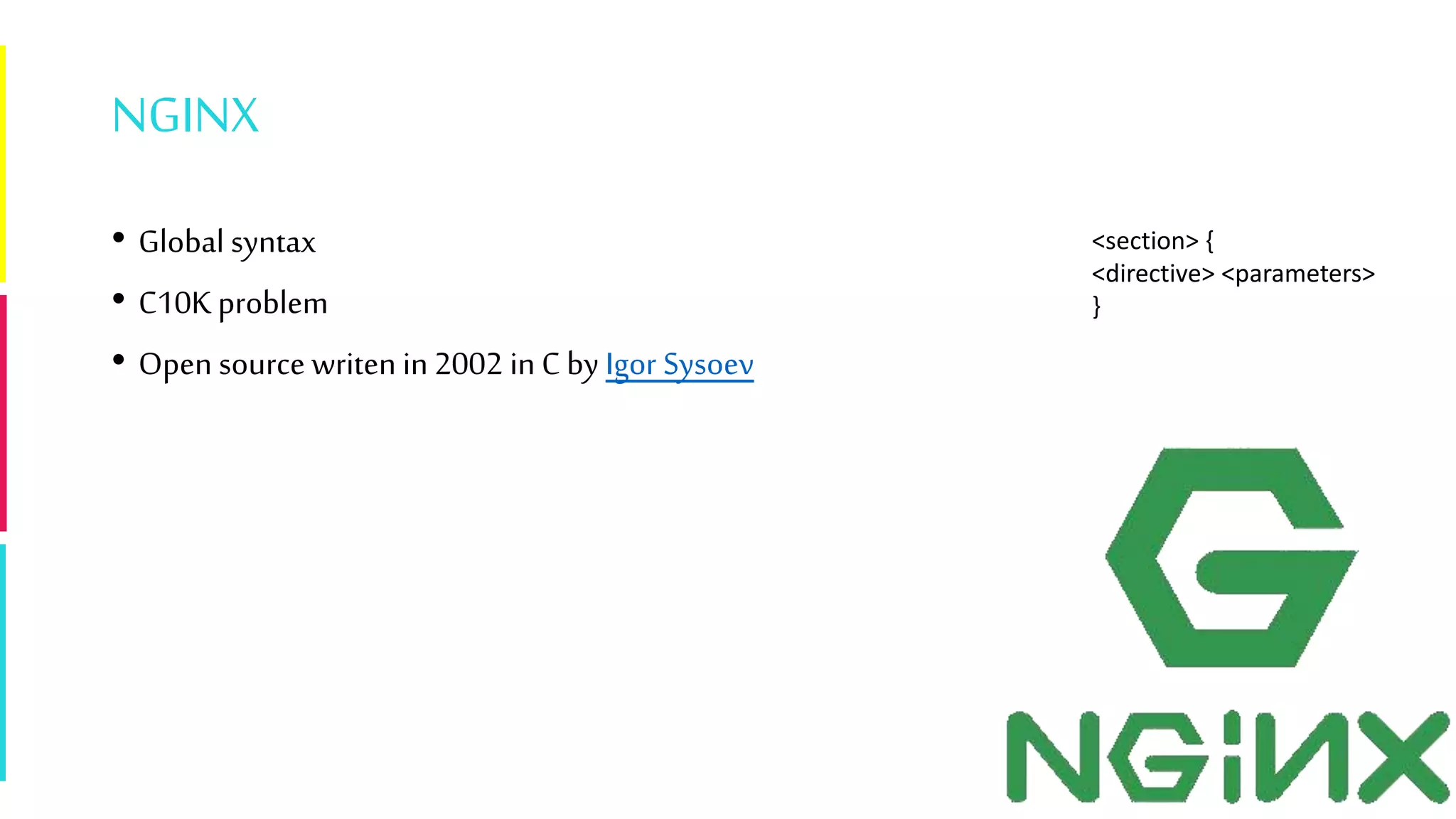NGINX
• Global syntax
• C10K problem
• Open source writen in 2002 in C by Igor Sysoev
<section> {
<directive> <parameters>
}
 