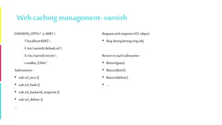 Webcaching management-varnish
DAEMON_OPTS="-a:6081
-Tlocalhost:6082
-f/etc/varnish/default.vcl
-S/etc/varnish/secret
-s malloc,256m“
Subroutines:
• subvcl_recv {}
• subvcl_hash {}
• subvcl_backend_response{}
• subvcl_deliver {}
…
RequestandresponseVCLobject:
• Req,bereq,beresp,resp,obj
Returnin each subroutine:
• Return(pass)
• Return(fetch)
• Return(deliver)
• …
 