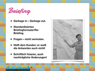 Briefing
• Garbage in – Garbage out.
• Standardisiertes
  Brieﬁngformular/Re-
  Brieﬁng.

• Fragen – nicht vermuten.
• Helft dem Kunden: er weiß
  die Antworten auch nicht!

• Schriftlich ﬁxieren, auch
  nachträgliche Änderungen!



      10
 