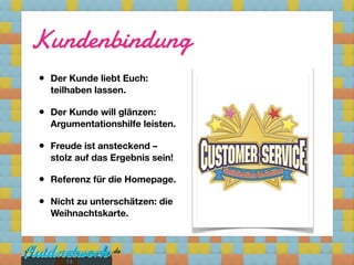 Kundenbindung
•   Der Kunde liebt Euch:
    teilhaben lassen.

•   Der Kunde will glänzen:
    Argumentationshilfe leisten.

•   Freude ist ansteckend –
    stolz auf das Ergebnis sein!

•   Referenz für die Homepage.

•   Nicht zu unterschätzen: die
    Weihnachtskarte.




       14
 