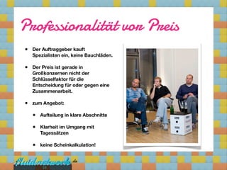 Professionalität vor Preis
•   Der Auftraggeber kauft
    Spezialisten ein, keine Bauchläden. 

•   Der Preis ist gerade in
    Großkonzernen nicht der
    Schlüsselfaktor für die
    Entscheidung für oder gegen eine
    Zusammenarbeit.

•   zum Angebot:

    •   Aufteilung in klare Abschnitte

    •   Klarheit im Umgang mit
        Tagessätzen

    •   keine Scheinkalkulation!



         18
 