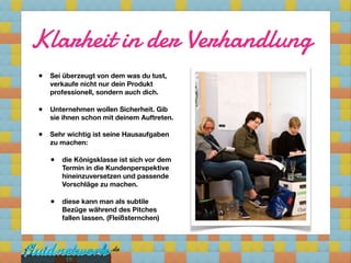 Klarheit in der Verhandlung
•   Sei überzeugt von dem was du tust,
    verkaufe nicht nur dein Produkt
    professionell, sondern auch dich.

•   Unternehmen wollen Sicherheit. Gib
    sie ihnen schon mit deinem Auftreten.

•   Sehr wichtig ist seine Hausaufgaben
    zu machen:

    •   die Königsklasse ist sich vor dem
        Termin in die Kundenperspektive
        hineinzuversetzen und passende
        Vorschläge zu machen.

    •   diese kann man als subtile
        Bezüge während des Pitches
        fallen lassen. (Fleißsternchen)




         19
 