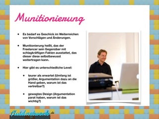 Munitionierung
•   Es bedarf es Geschick im Weiterreichen
    von Vorschlägen und Änderungen.

•   Munitionierung heißt, das der
    Freelancer sein Gegenüber mit
    schlagkräftigen Fakten ausstattet, das
    dieser diese selbstbewusst
    weitertragen kann.

•   Hier gibt es unterschiedliche Level:

    •   teurer als erwartet (Umfang ist
        größer, Argumentation dazu an die
        Hand geben, warum ist das
        vertretbar?)

    •   gewagtes Design (Argumentation
        parat haben, warum ist das
        wichtig?)




         20
 