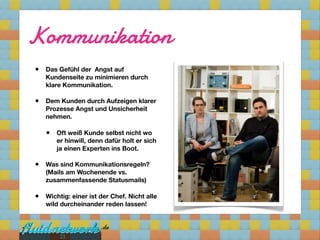 Kommunikation
•   Das Gefühl der  Angst auf
    Kundenseite zu minimieren durch
    klare Kommunikation.

•   Dem Kunden durch Aufzeigen klarer
    Prozesse Angst und Unsicherheit
    nehmen.

    •   Oft weiß Kunde selbst nicht wo
        er hinwill, denn dafür holt er sich
        ja einen Experten ins Boot.

•   Was sind Kommunikationsregeln?
    (Mails am Wochenende vs.
    zusammenfassende Statusmails)

•   Wichtig: einer ist der Chef. Nicht alle
    wild durcheinander reden lassen!




         21
 