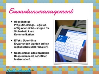 Erwartunsmanagement
•   Regelmäßige
    Projektmeetings – egal ob
    nötig oder nicht – sorgen für
    Sicherheit, klare
    Kommunikation.

•   Effekt: Überhöhte
    Erwartungen werden auf ein
    realistisches Maß reduziert.

•   Noch einmal: alles mündlich
    Besprochene ist schriftlich
    festzuhalten!




       22
 